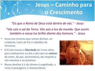 Jesus – Caminho para
o Crescimento
"Eis que o Reino de Deus está dentro de vós." - Jesus
"Vós sois o sal da Terra. Vós sois a luz do mundo. Que assim
também a vossa luz brilhe diante dos homens." - Jesus
• Jesus nos ensinou que somos divinos, co-
criadores, luzes do Pai e cidadãos do
Universo.
• O Cristo trouxe a liberdade de irmos além,
para realizarmos no dia-a-dia com os valores
do amor, da paz, da brandura, do respeito a
nós mesmos e ao próximo.
• Nosso destino é ir do átomo à angelitude, o
resto é passageiro, é momentâneo.
 