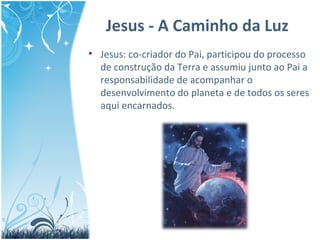 Jesus - A Caminho da Luz
• Jesus: co-criador do Pai, participou do processo
de construção da Terra e assumiu junto ao Pai a
responsabilidade de acompanhar o
desenvolvimento do planeta e de todos os seres
aqui encarnados.
 