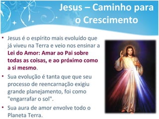 Jesus – Caminho para
o Crescimento
• Jesus é o espírito mais evoluído que
já viveu na Terra e veio nos ensinar a
Lei do Amor: Amar ao Pai sobre
todas as coisas, e ao próximo como
a si mesmo.
• Sua evolução é tanta que que seu
processo de reencarnação exigiu
grande planejamento, foi como
"engarrafar o sol".
• Sua aura de amor envolve todo o
Planeta Terra.
 