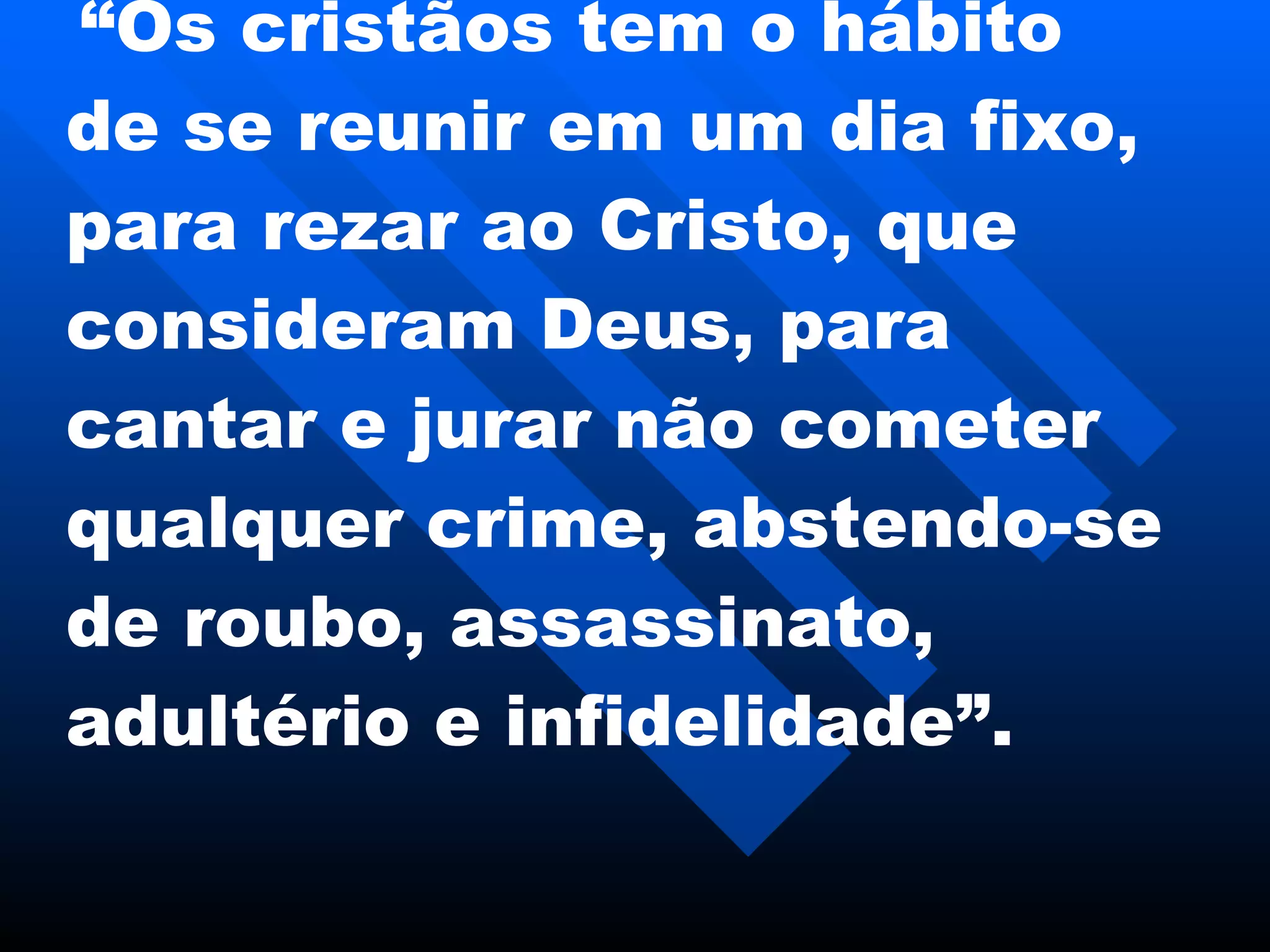   “ Os cristãos tem o hábito de se reunir em um dia fixo, para rezar ao Cristo, que consideram Deus, para cantar e jurar não cometer qualquer crime, abstendo-se de roubo, assassinato, adultério e infidelidade”.   