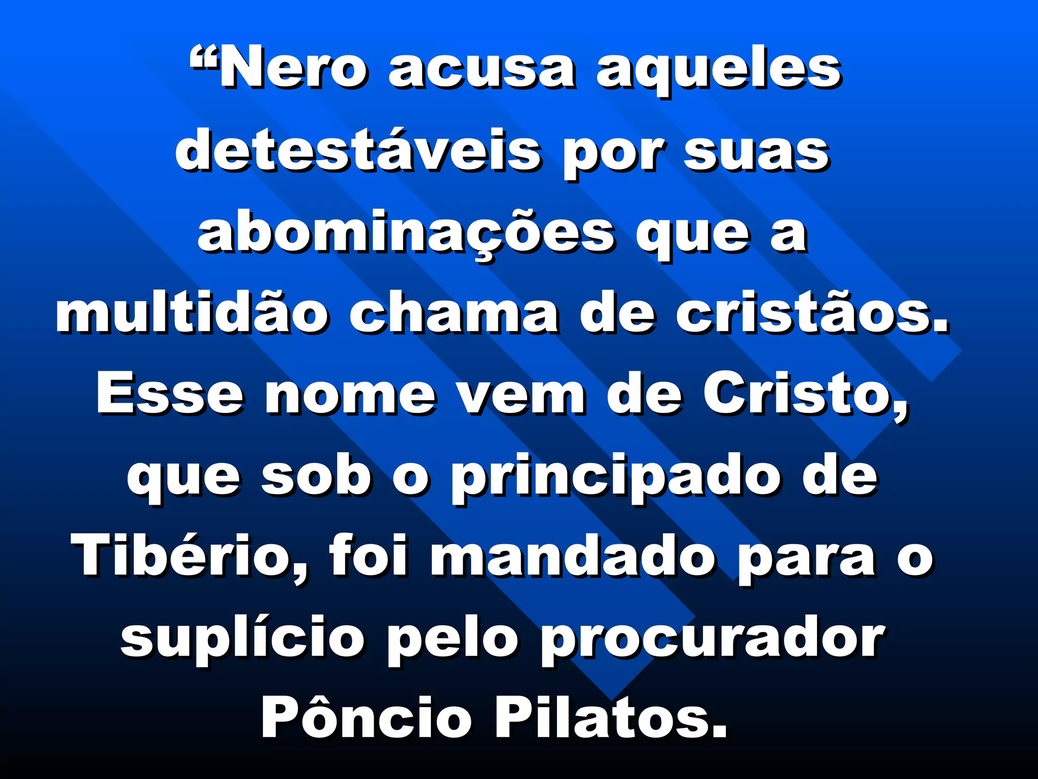 “ Nero acusa aqueles detestáveis por suas abominações que a multidão chama de cristãos. Esse nome vem de Cristo, que sob o principado de Tibério, foi mandado para o suplício pelo procurador Pôncio Pilatos.   