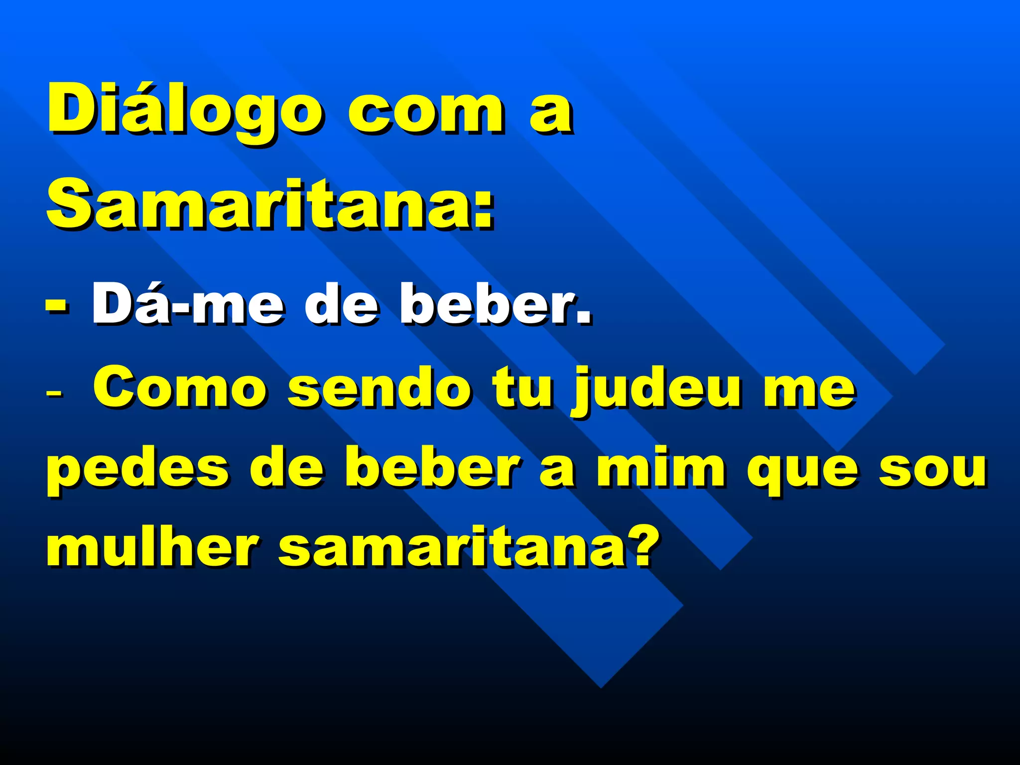 Diálogo com a Samaritana: -   Dá-me de beber. -    Como sendo tu judeu me pedes de beber a mim que sou mulher samaritana? 