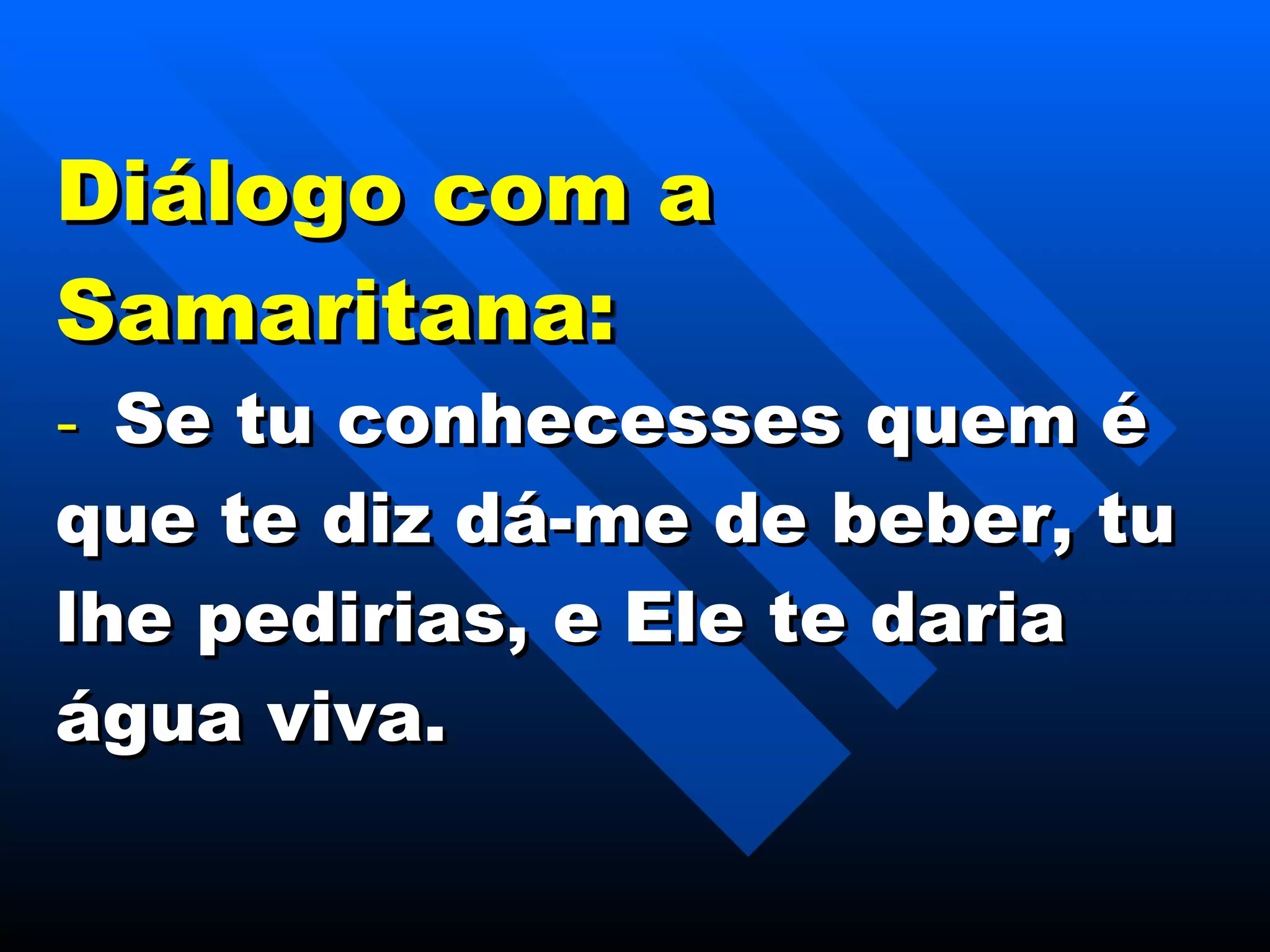 Diálogo com a Samaritana: -    Se tu conhecesses quem é que te diz dá-me de beber, tu lhe pedirias, e Ele te daria água viva. 