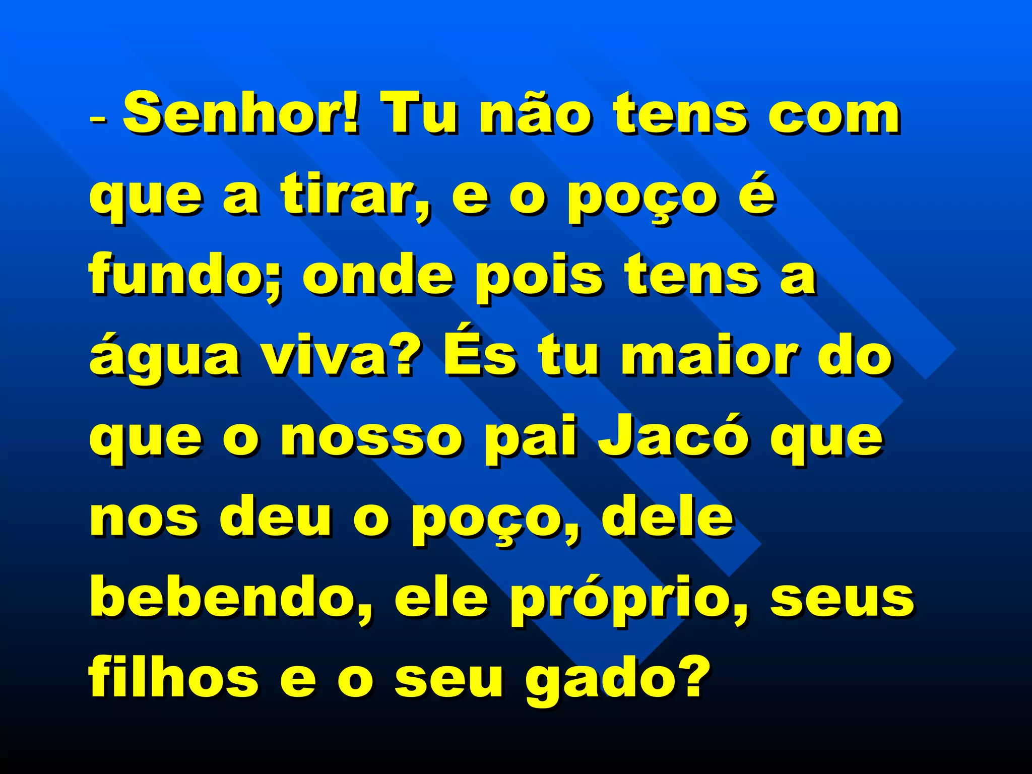 -  Senhor! Tu não tens com que a tirar, e o poço é fundo; onde pois tens a água viva? És tu maior do que o nosso pai Jacó que nos deu o poço, dele bebendo, ele próprio, seus filhos e o seu gado? 