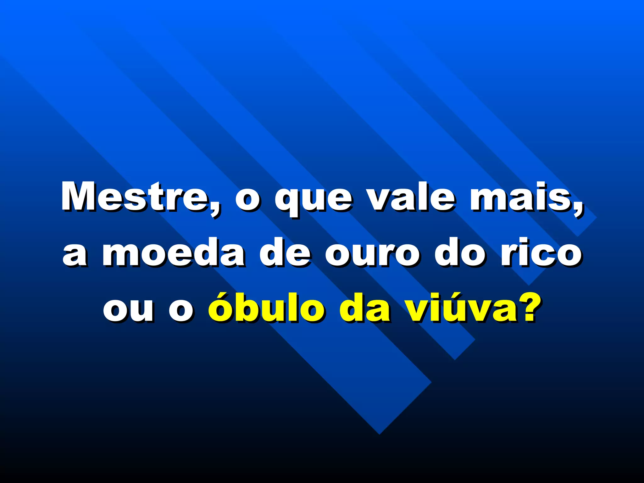 Mestre, o que vale mais, a moeda de ouro do rico ou o  óbulo da viúva? 