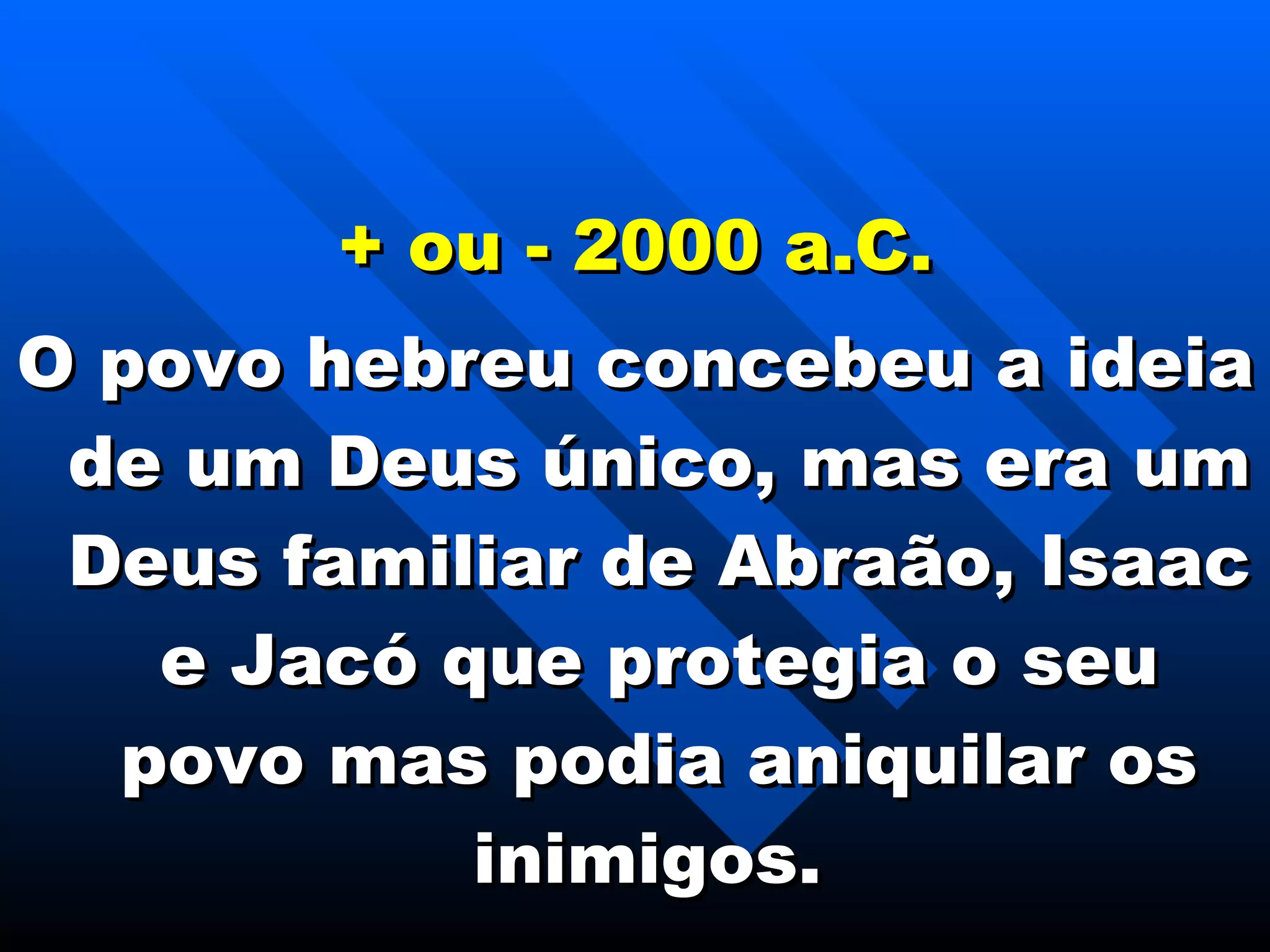 + ou - 2000 a.C. O povo hebreu concebeu a ideia de um Deus único, mas era um Deus familiar de Abraão, Isaac e Jacó que protegia o seu povo mas podia aniquilar os inimigos.  