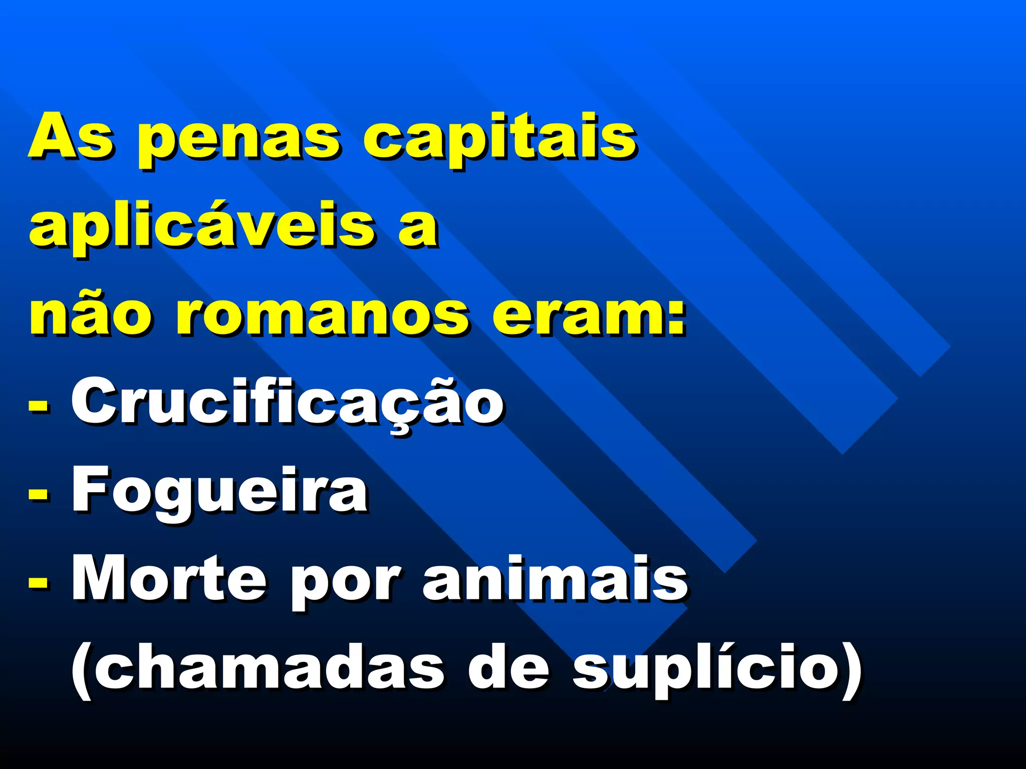 As penas capitais aplicáveis a  não romanos eram: -  Crucificação -  Fogueira -  Morte por animais   (chamadas de suplício) 