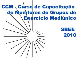 CCM - Curso de Capacitação
de Monitores de Grupos de
Exercício Mediúnico
SBEE
2010
 