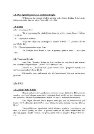 2.2 - Deus é grande demais para habitar em templos
"O Deus que fez o mundo e tudo o que nele há é o Senhor do céu e da terra e não
habita em templos feito por mãos..." (Atos 17:24, 25, 28).
2.3 - Somos:
2.3.1 - Criados por Deus:
"Eu te louvo porque fui criado de uma forma tão terrível e maravilhosa..." (Salmos
139:14-16).
2.3.2 - Propriedade de Deus:
"vocês não sabem que sois templo do Espírito de Deus..." (I Coríntios 6:19-20)
(ver I Pedro 2:5).
2.3.3 - Chamados para adorarmos a Deus:
"Tu és digno, nosso Senhor e Deus, de receber a glória e poder..." (Apocalipse
4:11).
2.4 - Tome uma Decisão!
Jesus disse: "Amarás o Senhor teu Deus de todo o teu coração e de toda a tua al-
ma, e de todo o teu pensamento." (Mateus 22:37; Marcos 12:30).
Josué disse: "... Escolhei hoje a quem servirão vocês... porque eu e minha casa
serviremos ao Senhor." (Josué 24:15).
Este desafio vem a cada um de nós. Você quer assumir hoje, este mesmo com-
promisso?
2.5 - JESUS
2.6 - Jesus é o Filho de Deus
Há dois mil anos atrás, um homem entrou no cenário da história. Ele nasceu no
mundo e cresceu até alcançar maturidade; exatamente igual a todos os seres humanos, mas
este homem era diferente de qualquer outra pessoa. Ele não era nenhum homem comum.
Uma virgem concebeu através Espírito Santo para que ele pudesse nascer (ver
Lucas 1:30-35). Ele era o próprio Deus vindo à terra em forma humana. "ele era o filho de
Deus."
"No princípio era a palavra {ou verbo} (Jesus), e a palavra {verbo} estava com
Deus, e a palavra {verbo} era Deus... A palavra {verbo} se fez carne e habitou entre nós,
cheio de graça e verdade, e vimos a sua glória, glória como do unigênito do pai." (João 1:1,
14).
 