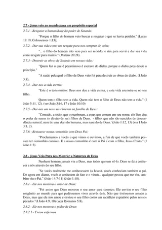 2.7 - Jesus veio ao mundo para um propósito especial
2.7.1 - Resgatar a humanidade do poder de Satanás:
"Porque o filho do homem veio buscar e resgatar o que se havia perdido." (Lucas
19:10; Colossenses 1:13);
2.7.2 - Dar sua vida como um resgate para nos comprar de volta:
"... o filho do homem não veio para ser servido, e sim para servir e dar sua vida
como resgate para muitos." (Mateus 20:28).
2.7.3 - Destruir as obras de Satanás em nossas vidas:
"Quem faz o que é pecaminoso é escravo do diabo, porque o diabo peca desde o
princípio."
"A razão pela qual o filho de Deus veio foi para destruir as obras do diabo. (I João
3:8).
2.7.4 - Dar-nos a vida eterna:
"Este é o testemunho: Deus nos deu a vida eterna, e esta vida encontra-se no seu
filho.
Quem tem o filho tem a vida. Quem não tem o filho de Deus não tem a vida." (I
João 5;11, 12). (ver João 3:16, 17 e João 10:10)
2.7.5 - Dar-nos um novo nascimento na família de Deus:
"Contudo, a todos que o receberam, a estes que creram em seu nome, ele lhes deu
o poder de serem (o direito de ser) filhos de Deus. - filhos que não são nascidos de descen-
dência natural, nem de uma decisão humana, mas nascido de Deus.' (João 1:12, 13) (ver I João
3:1, 2).
2.7.6 - Restaurar nossa comunhão com Deus Pai:
"Proclamamos a vocês o que vimos e ouvimos, a fim de que vocês também pos-
sam ter comunhão conosco. E a nossa comunhão é com o Pai e com o filho, Jesus Cristo." (I
João 1:3).
2.8 - Jesus Veio Para nos Mostrar a Natureza de Deus
Nenhum homem jamais viu a Deus, mas todos querem vê-lo. Deus se dá a conhe-
cer a nós através do seu filho.
"Se vocês realmente me conhecessem (a Jesus), vocês conheciam também o pai.
De agora em diante, vocês o conhecem de fato e o viram... qualquer pessoa que me viu, tam-
bém viu o Pai." (João 14:7-11) (João 1:18).
2.8.1 - Ele nos mostrou o amor de Deus:
"Foi assim que Deus mostrou o seu amor para conosco. Ele enviou o seu filho
unigênito ao mundo para que pudéssemos viver através dele. Não que tivéssemos amado a
Deus, mas que ele nos amou e enviou o seu filho como um sacrifício expiatório pelos nossos
pecados."(I João 4:9, 10) (veja Romanos 5:8).
2.8.2 - Ele nos mostrou o poder de Deus:
2.8.2.1 - Curou enfermos
 