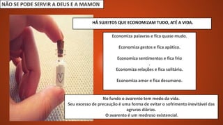 NÃO SE PODE SERVIR A DEUS E A MAMON
Economiza palavras e fica quase mudo.
Economiza gestos e fica apático.
Economiza sentimentos e fica frio
.
Economiza relações e fica solitário.
Economiza amor e fica desumano.
HÁ SUJEITOS QUE ECONOMIZAM TUDO, ATÉ A VIDA.
No fundo o avarento tem medo da vida.
Seu excesso de precaução é uma forma de evitar o sofrimento inevitável das
agruras diárias.
O avarento é um medroso existencial.
 
