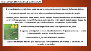 NÃO SE PODE SERVIR A DEUS E A MAMON
O avarento dos bens materiais é credor de reprovação, mas o avarento do amor é digno de lástima.
O primeiro se esconde num poço dourado, o segundo mergulha-se nas sombras do coração.
O sovina da fortuna amoedada retém pedras, metais e papéis de valor convencional, que a vida substitui
na provisão de recursos à comunidade, mas o sovina da alma retém a fonte da felicidade e da paz, da
esperança e do bom ânimo que constitui alimento indispensável à própria vida.
O primeiro teme gastar bagatelas e arroja-se à enfermidade e à fome.
O segundo teme difundir os conhecimentos superiores de que se enriquece e suscita
a incompreensão, ao redor dos próprios passos.
O sovina da riqueza física encarcera-se no egoísmo.
O sovina das bênçãos da alma gera a estagnação onde se encontra, envolvendo-se ele mesmo em
nevoeiro perturbador.
 