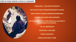 NÃO SE PODE SERVIR A DEUS E A MAMON
•PUBLICANO – COLETOR DE IMPOSTOS
•UM FILHO DE DEUS MOMENTANEAMENTE ILUDIDO
•SEM CONTATO CONSIGO MESMO/INCOMODADO
•HOMEM BUSCANDO UMA MUDANÇA
•UM SER DE BAIXA ESTUTURA ESPIRITUAL QUE SENTE A
NECESSIDADE DE ELEVAR-SE
•VÊ OS OBSTACULOS
•ENCONTRA A SOLUÇÃO
•TOMA A INICIATIVA
•ERGUE-SE DO SOLO E SOBE
 
