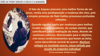 NÃO SE PODE SERVIR A DEUS E A MAMON
O fato de Zaqueu procurar uma melhor forma de ver
Jesus, revela uma predisposição a mudança dos atos, pois
a simples presença do Rabi Galileu provocava profundas
reflexões
Quando alguém aspira por mudanças para melhor,
irradia energias saudáveis, do campo mental, que
contribuem para a realização da meta. Através de
contínuos esforços, direcionados para o objetivo,
cria novos condicionamentos que levam ao êxito,
como decorrência normal do querer. Nenhum
milagre ou inusitado ocorre, nessa atitude que
resulta do empenho individual
( O ser consciente- Divaldo Franco)
 