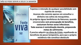 NÃO SE PODE SERVIR A DEUS E A MAMON
Fujamos à retenção de qualquer possibilidade sem
espírito de serviço.
Avareza não consiste apenas em amealhar o
dinheiro nos cofres da mesquinhez.
As próprias águas benfeitoras da Natureza, quando
encarceradas sem preocupação de benefício,
costumam formar zonas infecciosas.
Toda avareza é centralização doentia, preparando
metas de sofrimento.
É preciso adquirir no clima do Cristo, espalhando os
benefícios da posse temporária, para que a própria
existência não constitua obstáculo
52
 
