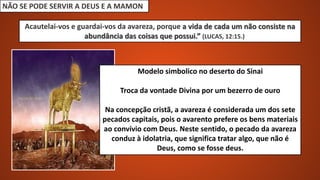 NÃO SE PODE SERVIR A DEUS E A MAMON
Acautelai-vos e guardai-vos da avareza, porque a vida de cada um não consiste na
abundância das coisas que possui.” (LUCAS, 12:15.)
Modelo simbolico no deserto do Sinai
Troca da vontade Divina por um bezerro de ouro
Na concepção cristã, a avareza é considerada um dos sete
pecados capitais, pois o avarento prefere os bens materiais
ao convívio com Deus. Neste sentido, o pecado da avareza
conduz à idolatria, que significa tratar algo, que não é
Deus, como se fosse deus.
 