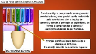NÃO SE PODE SERVIR A DEUS E A MAMON
OS 7 PECADOS CAPITAIS
Avareza significa apego demasiado e
sórdido ao dinheiro.
É o desejo ardente de acumular riqueza.
É muito antigo e que precede ao surgimento
do cristianismo, mas que foi usada mais tarde
pelo catolicismo com o intuito de
controlar, educar, e proteger os seguidores, de
forma a compreender e controlar
os instintos básicos do ser humano.
 