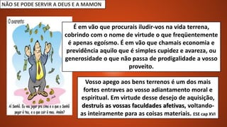 NÃO SE PODE SERVIR A DEUS E A MAMON
Vosso apego aos bens terrenos é um dos mais
fortes entraves ao vosso adiantamento moral e
espiritual. Em virtude desse desejo de aquisição,
destruís as vossas faculdades afetivas, voltando-
as inteiramente para as coisas materiais. ESE cap XVI
É em vão que procurais iludir-vos na vida terrena,
cobrindo com o nome de virtude o que freqüentemente
é apenas egoísmo. É em vão que chamais economia e
previdência aquilo que é simples cupidez e avareza, ou
generosidade o que não passa de prodigalidade a vosso
proveito.
 