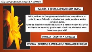 NÃO SE PODE SERVIR A DEUS E A MAMON
AVAREZA - É CONTRA A PREVIDENCIA DIVINA
Olhai os Lírios do Campo que não trabalham e nem fiam e no
entanto, nem Salomão em toda a sua glória jamais se vestiu
como um deles.
Olhai as aves do céu que não plantam e nem semeiam mas Deus
as alimenta e as veste, quanto mais não há de alimentar a vós
homens de pouca fé?
AVAREZA - É CONTRA A CARIDADE
AVAREZA - SUBSTITUI O AMOR A DEUS PELO AMOR DE COISAS
 