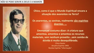 NÃO SE PODE SERVIR A DEUS E A MAMON
Chico, como é que o Mundo Espiritual encara a
situação dos avarentos na Terra?
Os avarentos, os sovinas, realmente são espíritos
doentes. ...
Emmanuel costuma dizer: A criatura que
amontoa, amontoa e amontoa os recursos
materiais, sem nenhum proveito...sem somba de
dúvida é muito desequilibrada.
Chico Xavier.
Anuário Espírita 1969.
Revista Espírita "Informação".
 