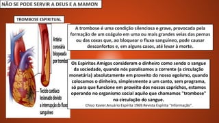 NÃO SE PODE SERVIR A DEUS E A MAMON
A trombose é uma condição silenciosa e grave, provocada pela
formação de um coágulo em uma ou mais grandes veias das pernas
ou das coxas que, ao bloquear o fluxo sanguíneo, pode causar
desconfortos e, em alguns casos, até levar à morte.
Os Espíritos Amigos consideram o dinheiro como sendo o sangue
da sociedade, quando nós paralisamos a corrente (a circulação
monetária) absolutamente em proveito do nosso egoísmo, quando
colocamos o dinheiro, simplesmente a um canto, sem programa,
só para que funcione em proveito dos nossos caprichos, estamos
operando no organismo social aquilo que chamamos "trombose"
na circulação do sangue.
Chico Xavier.Anuário Espírita 1969.Revista Espírita "Informação".
TROMBOSE ESPIRITUAL
 