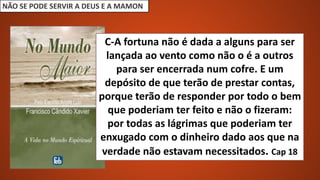 NÃO SE PODE SERVIR A DEUS E A MAMON
C-A fortuna não é dada a alguns para ser
lançada ao vento como não o é a outros
para ser encerrada num cofre. E um
depósito de que terão de prestar contas,
porque terão de responder por todo o bem
que poderiam ter feito e não o fizeram:
por todas as lágrimas que poderiam ter
enxugado com o dinheiro dado aos que na
verdade não estavam necessitados. Cap 18
 