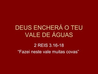 DEUS ENCHERÁ O TEU
VALE DE ÁGUAS
2 REIS 3.16-18
“Fazei neste vale muitas covas”
 