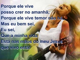 Porque ele vive 
posso crer no amanhã; 
Porque ele vive temor não há, 
Mas eu bem sei, 
Eu sei, 
Que a minha vida 
Está nas mãos do meu Jesus 
que vivo está! 
 