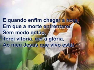 E quando enfim chegar a hora, 
Em que a morte enfrentarei, 
Sem medo então. 
Terei vitória, irei à glória, 
Ao meu Jesus que vivo está! 
