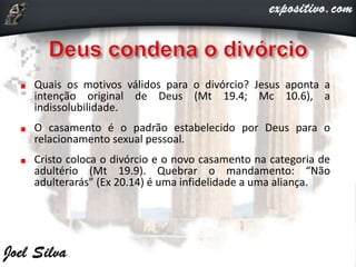 Quais os motivos válidos para o divórcio? Jesus aponta a
intenção original de Deus (Mt 19.4; Mc 10.6), a
indissolubilidade.
O casamento é o padrão estabelecido por Deus para o
relacionamento sexual pessoal.
Cristo coloca o divórcio e o novo casamento na categoria de
adultério (Mt 19.9). Quebrar o mandamento: “Não
adulterarás” (Ex 20.14) é uma infidelidade a uma aliança.
 