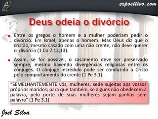 Entre os gregos o homem e a mulher poderiam pedir o
divórcio. Em Israel, apenas o homem. Mas Deus diz que o
cristão, mesmo casado com uma não crente, não deve querer
o divórcio (1 Co 7.12,13).
Assim, se for possível, o casamento deve ser preservado
sempre, mesmo havendo divergências religiosas entre os
cônjuges. O cônjuge incrédulo pode ser conduzido a Cristo
pelo comportamento do crente (1 Pe 3.1).
“SEMELHANTEMENTE vós, mulheres, sede sujeitas aos vossos
próprios maridos; para que também, se alguns não obedecem à
palavra, pelo porte de suas mulheres sejam ganhos sem
palavra” (1 Pe 3.1)
 