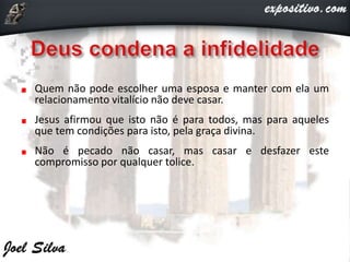 Quem não pode escolher uma esposa e manter com ela um
relacionamento vitalício não deve casar.
Jesus afirmou que isto não é para todos, mas para aqueles
que tem condições para isto, pela graça divina.
Não é pecado não casar, mas casar e desfazer este
compromisso por qualquer tolice.
 