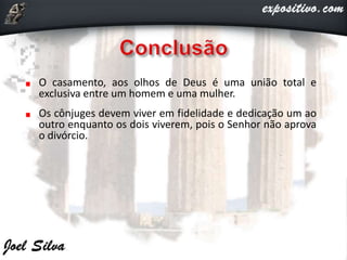 O casamento, aos olhos de Deus é uma união total e
exclusiva entre um homem e uma mulher.
Os cônjuges devem viver em fidelidade e dedicação um ao
outro enquanto os dois viverem, pois o Senhor não aprova
o divórcio.
 