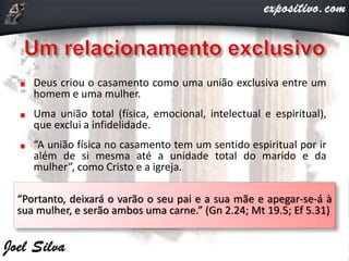 Deus criou o casamento como uma união exclusiva entre um
homem e uma mulher.
Uma união total (física, emocional, intelectual e espiritual),
que exclui a infidelidade.
“A união física no casamento tem um sentido espiritual por ir
além de si mesma até a unidade total do marido e da
mulher”, como Cristo e a igreja.
“Portanto, deixará o varão o seu pai e a sua mãe e apegar-se-á à
sua mulher, e serão ambos uma carne.” (Gn 2.24; Mt 19.5; Ef 5.31)
 