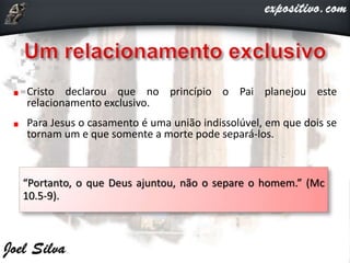 Cristo declarou que no princípio o Pai planejou este
relacionamento exclusivo.
Para Jesus o casamento é uma união indissolúvel, em que dois se
tornam um e que somente a morte pode separá-los.
“Portanto, o que Deus ajuntou, não o separe o homem.” (Mc
10.5-9).
 