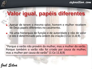 Apesar de terem o mesmo valor, homem e mulher recebem
de Deus papéis diferentes no casamento.
Há uma hierarquia de função e de autoridade e não de valor
e isto é determinado pela ordem da criação (1 Co 11.8,9).
“Porque o varão não provém da mulher, mas a mulher do varão.
Porque também o varão não foi criado por causa da mulher,
mas a mulher por causa do varão” (1 Co 11.8,9)
 