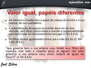 Ao homem o Criador deu o papel de cabeça da família e à sua
esposa, de sua auxiliadora.
A subordinação da esposa ao marido deve ser de boa
vontade, pois Deus coloca sobre o marido a responsabilidade
pelo bem-estar do relacionamento conjugal (1 Tm 3.4-5).
Os filhos devem igualmente honrar pai e mãe (Ex 20.12; Rm
1.30; Ef 6.2).
“que governe bem a sua própria casa, tendo seus filhos em
sujeição, com todo o respeito (pois, se alguém não sabe
governar a sua própria casa, como cuidará da igreja de
Deus?)”. (1 Tm 3.4,5)
 