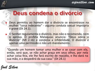 Deus permitiu ao homem dar o divórcio se encontrasse na
mulher “coisa indecente” - alguma conduta sexual imprópria
e grave (Dt 24.1).
O Senhor regulamenta o divórcio, mas não o recomenda, nem
o aprova. O profeta Malaquias anuncia: “Deus odeia o
divórcio” (Ml 2.16) e condena a infidelidade. O divórcio é
apenas uma permissão e não um mandamento.
“Quando um homem tomar uma mulher e se casar com ela,
então, será que, se não achar graça em seus olhos, por nela
achar coisa feia, ele lhe fará escrito de repúdio, e lho dará na
sua mão, e a despedirá da sua casa.” (Dt 24.1)
 