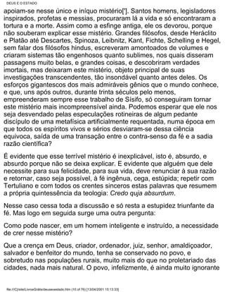 DEUS E O ESTADO

apoiam-se nesse único e iníquo mistério[']. Santos homens, legisladores
inspirados, profetas e messias, procuraram lá a vida e só encontraram a
tortura e a morte. Assim como a esfinge antiga, ele os devorou, porque
não souberam explicar esse mistério. Grandes filósofos, desde Heráclito
e Platão até Descartes, Spinoza, Leibnitz, Kant, Fichte, Schelling e Hegel,
sem falar dos filósofos hindus, escreveram amontoados de volumes e
criaram sistemas tão engenhosos quanto sublimes, nos quais disseram
passagens muito belas, e grandes coisas, e descobriram verdades
imortais, mas deixaram este mistério, objeto principal de suas
investigações transcendentes, tão insondável quanto antes deles. Os
esforços gigantescos dos mais admiráveis gênios que o mundo conhece,
e que, uns após outros, durante trinta séculos pelo menos,
empreenderam sempre esse trabalho de Sísifo, só conseguiram tornar
este mistério mais incompreensível ainda. Podemos esperar que ele nos
seja desvendado pelas especulações rotineiras de algum pedante
discípulo de uma metafísica artificialmente requentada, numa época em
que todos os espíritos vivos e sérios desviaram-se dessa ciência
equivoca, saída de uma transação entre o contra-senso da fé e a sadia
razão científica?
É evidente que esse terrível mistério é inexplicável, isto é, absurdo, e
absurdo porque não se deixa explicar. E evidente que alguém que dele
necessite para sua felicidade, para sua vida, deve renunciar à sua razão
e retornar, caso seja possível, à fé ingênua, cega, estúpida; repetir com
Tertuliano e com todos os crentes sinceros estas palavras que resumem
a própria quintessência da teologia: Credo quja absurdum.
Nesse caso cessa toda a discussão e só resta a estupidez triunfante da
fé. Mas logo em seguida surge uma outra pergunta:
Como pode nascer, em um homem inteligente e instruído, a necessidade
de crer nesse mistério?
Que a crença em Deus, criador, ordenador, juiz, senhor, amaldiçoador,
salvador e benfeitor do mundo, tenha se conservado no povo, e
sobretudo nas populações rurais, muito mais do que no proletariado das
cidades, nada mais natural. O povo, infelizmente, é ainda muito ignorante


 file:///C|/site/LivrosGrátis/deuseoestado.htm (10 of 76) [13/04/2001 15:13:33]
 