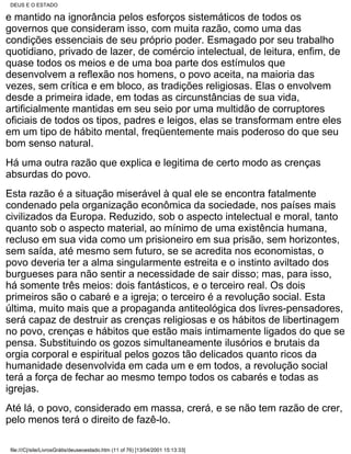 DEUS E O ESTADO

e mantido na ignorância pelos esforços sistemáticos de todos os
governos que consideram isso, com muita razão, como uma das
condições essenciais de seu próprio poder. Esmagado por seu trabalho
quotidiano, privado de lazer, de comércio intelectual, de leitura, enfim, de
quase todos os meios e de uma boa parte dos estímulos que
desenvolvem a reflexão nos homens, o povo aceita, na maioria das
vezes, sem crítica e em bloco, as tradições religiosas. Elas o envolvem
desde a primeira idade, em todas as circunstâncias de sua vida,
artificialmente mantidas em seu seio por uma multidão de corruptores
oficiais de todos os tipos, padres e leigos, elas se transformam entre eles
em um tipo de hábito mental, freqüentemente mais poderoso do que seu
bom senso natural.
Há uma outra razão que explica e legitima de certo modo as crenças
absurdas do povo.
Esta razão é a situação miserável à qual ele se encontra fatalmente
condenado pela organização econômica da sociedade, nos países mais
civilizados da Europa. Reduzido, sob o aspecto intelectual e moral, tanto
quanto sob o aspecto material, ao mínimo de uma existência humana,
recluso em sua vida como um prisioneiro em sua prisão, sem horizontes,
sem saída, até mesmo sem futuro, se se acredita nos economistas, o
povo deveria ter a alma singularmente estreita e o instinto aviltado dos
burgueses para não sentir a necessidade de sair disso; mas, para isso,
há somente três meios: dois fantásticos, e o terceiro real. Os dois
primeiros são o cabaré e a igreja; o terceiro é a revolução social. Esta
última, muito mais que a propaganda antiteológica dos livres-pensadores,
será capaz de destruir as crenças religiosas e os hábitos de libertinagem
no povo, crenças e hábitos que estão mais intimamente ligados do que se
pensa. Substituindo os gozos simultaneamente ilusórios e brutais da
orgia corporal e espiritual pelos gozos tão delicados quanto ricos da
humanidade desenvolvida em cada um e em todos, a revolução social
terá a força de fechar ao mesmo tempo todos os cabarés e todas as
igrejas.
Até lá, o povo, considerado em massa, crerá, e se não tem razão de crer,
pelo menos terá o direito de fazê-lo.

 file:///C|/site/LivrosGrátis/deuseoestado.htm (11 of 76) [13/04/2001 15:13:33]
 
