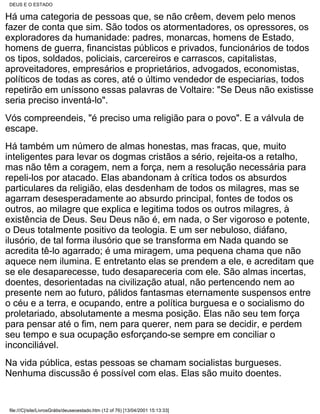 DEUS E O ESTADO

Há uma categoria de pessoas que, se não crêem, devem pelo menos
fazer de conta que sim. São todos os atormentadores, os opressores, os
exploradores da humanidade: padres, monarcas, homens de Estado,
homens de guerra, financistas públicos e privados, funcionários de todos
os tipos, soldados, policiais, carcereiros e carrascos, capitalistas,
aproveitadores, empresários e proprietários, advogados, economistas,
políticos de todas as cores, até o último vendedor de especiarias, todos
repetirão em uníssono essas palavras de Voltaire: "Se Deus não existisse
seria preciso inventá-lo".
Vós compreendeis, "é preciso uma religião para o povo". E a válvula de
escape.
Há também um número de almas honestas, mas fracas, que, muito
inteligentes para levar os dogmas cristãos a sério, rejeita-os a retalho,
mas não têm a coragem, nem a força, nem a resolução necessária para
repeli-los por atacado. Elas abandonam à crítica todos os absurdos
particulares da religião, elas desdenham de todos os milagres, mas se
agarram desesperadamente ao absurdo principal, fontes de todos os
outros, ao milagre que explica e legitima todos os outros milagres, à
existência de Deus. Seu Deus não é, em nada, o Ser vigoroso e potente,
o Deus totalmente positivo da teologia. E um ser nebuloso, diáfano,
ilusório, de tal forma ilusório que se transforma em Nada quando se
acredita tê-lo agarrado; é uma miragem, uma pequena chama que não
aquece nem ilumina. E entretanto elas se prendem a ele, e acreditam que
se ele desaparecesse, tudo desapareceria com ele. São almas incertas,
doentes, desorientadas na civilização atual, não pertencendo nem ao
presente nem ao futuro, pálidos fantasmas eternamente suspensos entre
o céu e a terra, e ocupando, entre a política burguesa e o socialismo do
proletariado, absolutamente a mesma posição. Elas não seu tem força
para pensar até o fim, nem para querer, nem para se decidir, e perdem
seu tempo e sua ocupação esforçando-se sempre em conciliar o
inconciliável.
Na vida pública, estas pessoas se chamam socialistas burgueses.
Nenhuma discussão é possível com elas. Elas são muito doentes.


file:///C|/site/LivrosGrátis/deuseoestado.htm (12 of 76) [13/04/2001 15:13:33]
 