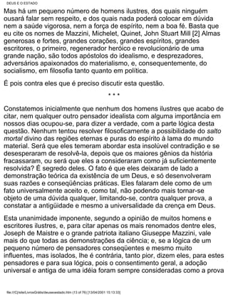 DEUS E O ESTADO

Mas há um pequeno número de homens ilustres, dos quais ninguém
ousará falar sem respeito, e dos quais nada poderá colocar em dúvida
nem a saúde vigorosa, nem a força de espírito, nem a boa fé. Basta que
eu cite os nomes de Mazzini, Michelet, Quinet, John Stuart Mill [2] Almas
generosas e fortes, grandes corações, grandes espíritos, grandes
escritores, o primeiro, regenerador heróico e revolucionário de uma
grande nação, são todos apóstolos do idealismo, e desprezadores,
adversários apaixonados do materialismo, e, consequentemente, do
socialismo, em filosofia tanto quanto em política.
É pois contra eles que é preciso discutir esta questão.
                                                                      ***
Constatemos inicialmente que nenhum dos homens ilustres que acabo de
citar, nem qualquer outro pensador idealista com alguma importância em
nossos dias ocupou-se, para dizer a verdade, com a parte lógica desta
questão. Nenhum tentou resolver filosoficamente a possibilidade do salto
mortal divino das regiões eternas e puras do espírito à lama do mundo
material. Será que eles temeram abordar esta insolúvel contradição e se
desesperaram de resolvê-la, depois que os maiores gênios da história
fracassaram, ou será que eles a consideraram como já suficientemente
resolvida? É segredo deles. O fato é que eles deixaram de lado a
demonstração teórica da existência de um Deus, e só desenvolveram
suas razões e conseqüências práticas. Eles falaram dele como de um
fato universalmente aceito e, como tal, não podendo mais tornar-se
objeto de uma dúvida qualquer, limitando-se, contra qualquer prova, a
constatar a antigüidade e mesmo a universalidade da crença em Deus.
Esta unanimidade imponente, segundo a opinião de muitos homens e
escritores ilustres, e, para citar apenas os mais renomados dentre eles,
Joseph de Maistre e o grande patriota italiano Giuseppe Mazzini, vale
mais do que todas as demonstrações da ciência; e, se a lógica de um
pequeno número de pensadores conseqüentes e mesmo muito
influentes, mas isolados, lhe é contrária, tanto pior, dizem eles, para estes
pensadores e para sua lógica, pois o consentimento geral, a adoção
universal e antiga de uma idéia foram sempre consideradas como a prova


 file:///C|/site/LivrosGrátis/deuseoestado.htm (13 of 76) [13/04/2001 15:13:33]
 