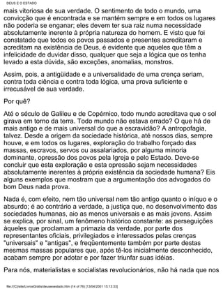 DEUS E O ESTADO

mais vitoriosa de sua verdade. O sentimento de todo o mundo, uma
convicção que é encontrada e se mantém sempre e em todos os lugares
não poderia se enganar; eles devem ter sua raiz numa necessidade
absolutamente inerente à própria natureza do homem. E visto que foi
constatado que todos os povos passados e presentes acreditaram e
acreditam na existência de Deus, é evidente que aqueles que têm a
infelicidade de duvidar disso, qualquer que seja a lógica que os tenha
levado a esta dúvida, são exceções, anomalias, monstros.
Assim, pois, a antigüidade e a universalidade de uma crença seriam,
contra toda ciência e contra toda lógica, uma prova suficiente e
irrecusável de sua verdade.
Por quê?
Até o século de Galileu e de Copérnico, todo mundo acreditava que o sol
girava em torno da terra. Todo mundo não estava errado? O que há de
mais antigo e de mais universal do que a escravidão? A antropofagia,
talvez. Desde a origem da sociedade histórica, até nossos dias, sempre
houve, e em todos os lugares, exploração do trabalho forçado das
massas, escravos, servos ou assalariados, por alguma minoria
dominante, opressão dos povos pela Igreja e pelo Estado. Deve-se
concluir que esta exploração e esta opressão sejam necessidades
absolutamente inerentes à própria existência da sociedade humana? Eis
alguns exemplos que mostram que a argumentação dos advogados do
bom Deus nada prova.
Nada é, com efeito, nem tão universal nem tão antigo quanto o iníquo e o
absurdo; é ao contrário a verdade, a justiça que, no desenvolvimento das
sociedades humanas, aio as menos universais e as mais jovens. Assim
se explica, por sinal, um fenômeno histórico constante: as perseguições
àqueles que proclamam a primazia da verdade, por parte dos
representantes oficiais, privilegiados e interessados pelas crenças
"universais" e "antigas", e freqüentemente também por parte destas
mesmas massas populares que, após tê-los inicialmente desconhecido,
acabam sempre por adotar e por fazer triunfar suas idéias.
Para nós, materialistas e socialistas revolucionários, não há nada que nos

 file:///C|/site/LivrosGrátis/deuseoestado.htm (14 of 76) [13/04/2001 15:13:33]
 