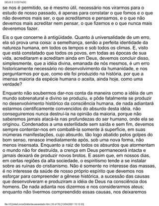 DEUS E O ESTADO

se nos é permitido, se é mesmo útil, necessário nos virarmos para o
estudo de nosso passado, é apenas para constatar o que fomos e o que
não devemos mais ser, o que acreditamos e pensamos, e o que não
devemos mais acreditar nem pensar, o que fizemos e o que nunca mais
deveremos fazer.
Eis o que concerne à antigüidade. Quanto à universalidade de um erro,
ela só prova uma coisa: a semelhança, senão a perfeita identidade da
natureza humana, em todos os tempos e sob todos os climas. E, visto
que está constatado que todos os povos, em todas as épocas de sua
vida, acreditaram e acreditam ainda em Deus, devemos concluir disso,
simplesmente, que a idéia divina, emanada de nós mesmos, é um erro
historicamente necessário no desenvolvimento da humanidade, e nos
perguntarmos por que, como ele foi produzido na história, por que a
imensa maioria da espécie humana o aceita, ainda hoje, como uma
verdade?
Enquanto não soubermos dar-nos conta da maneira como a idéia de um
mundo sobrenatural e divino se produziu, e pôde fatalmente se produzir
no desenvolvimento histórico da consciência humana, de nada adiantará
estarmos cientificamente convencidos do absurdo desta idéia, não
conseguiremos nunca destruí-la na opinião da maioria, porque não
saberemos jamais atacá-la nas profundezas do ser humano, onde ela se
originou. Condenados a uma esterilidade sem saída e sem fim, devemos
sempre contentar-nos em combatê-la somente à superfície, em suas
inúmeras manifestações, cujo absurdo, tão logo abatido pelos golpes do
bom senso, renasce imediatamente após, sob uma nova forma, não
menos insensata. Enquanto a raiz de todos os absurdos que atormentam
o mundo não for destruída, a crença em Deus permanecerá intacta e
jamais deixará de produzir novos brotos. E assim que, em nossos dias,
em certas regiões da alta sociedade, o espiritismo tende a se instalar
sobre as ruínas do cristianismo. Não é somente no interesse das massas,
é no interesse da saúde de nosso próprio espírito que devemos nos
esforçar para compreender a gênese histórica, a sucessão das causas
que desenvolveram e produziram a idéia de Deus na consciência dos
homens. De nada adianta nos dizermos e nos considerarmos ateus;
enquanto não tivermos compreendido essas causas, nos deixaremos

file:///C|/site/LivrosGrátis/deuseoestado.htm (16 of 76) [13/04/2001 15:13:33]
 