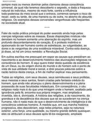DEUS E O ESTADO

sempre mais ou menos dominar pelos clamores dessa consciência
universal, da qual não teremos descoberto o segredo, e dada a fraqueza
natural do indivíduo, mesmo do mais forte, contra a influência
todo-poderosa do meio social que o entrava, corremos sempre o risco de
recair, cedo ou tarde, de uma maneira ou de outra, no abismo do absurdo
religioso. Os exemplos dessas conversões vergonhosas são freqüentes
na sociedade atual.
                                                                      ***
Falei da razão prática principal do poder exercido ainda hoje pelas
crenças religiosas sobre as massas. Essas disposições místicas não
denotam no homem somente uma aberração do espírito, mas um
profundo descontentamento do coração. E o protesto instintivo e
apaixonado do ser humano contra as estreitezas, as vulgaridades, as
dores e as vergonhas de uma existência miserável. Contra esta doença,
já disse, só há um único remédio: a Revolução Social.
Em outros escritos me preocupei em expor as causas que presidiram ao
nascimento e ao desenvolvimento histórico das alucinações religiosas na
consciência do homem. E aqui quero tratar desta questão da existência
de um Deus, ou da origem divina do mundo e do homem sob o ponto de
vista de sua utilidade moral e social, e direi poucas palavras sobre a
razão teórica desta crença, a fim de melhor explicar meu pensamento.
Todas as religiões, com seus deuses, seus semideuses e seus profetas,
seus messias e seus santos, foram criadas pela fantasia crédula do
homem, que ainda não alcançou o pleno desenvolvimento e a plena
possessão de suas faculdades intelectuais. Em conseqüência, o céu
religioso nada mais é do que uma miragem onde o homem, exaltado pela
ignorância pela fé, encontra sua própria imagem, mas ampliada e
invertida, isto é, divinizada. A história das religiões, a do nascimento, da
grandeza e da decadência dos deuses que se se sucederam na crença
humana, não é nada mais do que o desenvolvimento da inteligência e da
consciência coletivas homens. À medida que, em sua marcha histórica
progressiva, eles descobriam, seja neles próprios, seja na natureza
exterior, uma força, uma qualidade, ou mesmo grande defeito quaisquer,
eles os atribuíam a seus deuses após tê-los exagerado, ampliado

 file:///C|/site/LivrosGrátis/deuseoestado.htm (17 of 76) [13/04/2001 15:13:33]
 