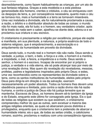 DEUS E O ESTADO

desmedidamente, como fazem habitualmente as crianças, por um ato de
sua fantasia religiosa. Graças a esta modéstia e a esta piedosa
generosidade dos homens, crentes e crédulos, o céu se enriqueceu com
os despojos da terra, e, por conseqüência necessária, quanto mais o céu
se tornava rico, mais a humanidade e a terra se tornavam miseráveis.
Uma vez instalada a divindade, ela foi naturalmente proclamada a causa,
a razão, o árbitro e o distribuidor absoluto de todas as coisas: o mundo
não foi mais nada, ela foi tudo; e o homem, seu verdadeiro criador, após
tê-la tirado do nada sem o saber, ajoelhou-se diante dela, adorou-a e se
proclamou sua criatura e seu escravo.
O cristianismo é precisamente a religião por excelência, porque ele expõe
e manifesta, em sua plenitude, a natureza, a própria essência de todo o
sistema religioso, que é empobrecimento, a escravização e o
aniquilamento da humanidade em proveito da divindade.
Deus sendo tudo, o mundo real e o homem não são nada. Deus sendo a
verdade, a justiça, o bem, o belo, a força e a vida, o homem é a mentira,
a iniqüidade, o mal, a feiúra, a impotência e a morte. Deus sendo o
senhor, o homem é o escravo. Incapaz de encontrar por si próprio a
justiça, a verdade e a vida eterna, ele só pode alcançar isso por meio de
uma revelação divina. Mas quem diz revelação diz reveladores, messias,
profetas, padres e legisladores inspirados pelo próprio Deus; e estes,
uma vez reconhecidos como os representantes da divindade sobre a
terra, como os santos instituidores da humanidade, eleitos pelo próprio
Deus para dirigi-la em direção à via da salvação, exercem
necessariamente um poder absoluto. Todos os homens lhes devem uma
obediência passiva e ilimitada, pois contra a razão divina não há razão
humana, e contra a justiça de Deus não há justiça terrestre que se
mantenha. Escravos de Deus, os homens devem sê-lo também da Igreja
e do Estado, enquanto este último for consagrado pela Igreja. Eis o que
de todas as religiões que existem ou que existiram, o cristianismo
compreendeu melhor do que as outras, sem excetuar a maioria das
antigas religiões orientais, as quais só abarcaram povos distintos e
privilegiados, enquanto que o cristianismo tem a pretensão de abarcar a
humanidade inteira; eis o que, de todas as seitas cristãs, o catolicismo
romano, sozinho, proclamou e realizou com uma conseqüência rigorosa.

 file:///C|/site/LivrosGrátis/deuseoestado.htm (18 of 76) [13/04/2001 15:13:33]
 