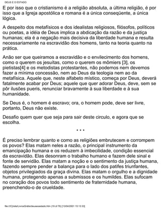 DEUS E O ESTADO

É por isso que o cristianismo é a religião absoluta, a última religião, é por
isso que a Igreja apostólica e romana é a única conseqüente, a única
lógica.
A despeito dos metafísicos e dos idealistas religiosos, filósofos, políticos
ou poetas, a idéia de Deus implica a abdicação da razão e da justiça
humanas; ela é a negação mais decisiva da liberdade humana e resulta
necessariamente na escravidão dos homens, tanto na teoria quanto na
prática.
Anão ser que queiramos a escravidão e o envilecimento dos homens,
como o querem os jesuítas, como o querem os mômiers [3], os
pietistas[4] e os metodistas protestantes, não podemos nem devemos
fazer a mínima concessão, nem ao Deus da teologia nem ao da
metafísica. Aquele que, neste alfabeto místico, começa por Deus, deverá
fatalmente acabar por Deus; aquele que quer adorar Deus, deve, sem se
pôr ilusões pueris, renunciar bravamente à sua liberdade e à sua
humanidade.
Se Deus é, o homem é escravo; ora, o homem pode, deve ser livre,
portanto, Deus não existe.
Desafio quem quer que seja para sair deste circulo, e agora que se
escolha.
                                                                      ***
É preciso lembrar quanto e como as religiões embrutecem e corrompem
os povos? Elas matam neles a razão, o principal instrumento da
emancipação humana e os reduzem à imbecilidade, condição essencial
da escravidão. Elas desonram o trabalho humano e fazem dele sinal e
fonte de servidão. Elas matam a noção e o sentimento da justiça humana,
fazendo sempre pender a balança para o lado dos patifes triunfantes,
objetos privilegiados da graça divina. Elas matam o orgulho e a dignidade
humana, protegendo apenas a submissos e os humildes. Elas sufocam
no coração dos povos todo sentimento de fraternidade humana,
preenchendo-o de crueldade.


 file:///C|/site/LivrosGrátis/deuseoestado.htm (19 of 76) [13/04/2001 15:13:33]
 