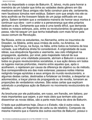 DEUS E O ESTADO

onde foi depositado o corpo de Bakunin. E, talvez, muito para honrar a
memória de um lutador que tinha as vaidades deste gênero em tão
medíocre estima! Seus amigos não farão construir para ele, certamente,
nem faustosos túmulos nem estátua. Sabem com que amplo riso ele os
teria acolhido se lhe tivessem falado de um jazigo edificado em sua
glória. Sabem também que a verdadeira maneira de honrar seus mortos é
continuar sua obra - com o ardor e a perseverança que eles próprios
dedicam a ela. Certamente que esta é uma tarefa difícil, que demanda
todos os nossos esforços, pois, entre os revolucionários da geração que
passa, não há sequer um que tenha trabalhado com mais fervor pela
causa comum da Revolução.
Na Rússia, entre os estudantes, na Alemanha, entre os insurretos de
Dresden, na Sibéria, entre seus irmãos de exílio, na América, na
Inglaterra, na França, na Suíça, na Itália, entre todos os homens de boa
vontade, sua influência direta foi considerável. A originalidade de suas
idéias, sua eloquência figurada e veemente, seu zelo infatigável na
propaganda, ajudados, por sinal, pela majestade natural de sua
aparência e por uma vitalidade possante, abriram a Bakunin o acesso a
todos os grupos revolucionários socialistas, e sua ação deixou em todos
os lugares marcas profundas, mesmo entre aqueles que, após o
acolherem, o rejeitaram por causa da diferença de objetivo ou de método.
Sua correspondência era das mais extensas; passava noites inteiras
redigindo longas epístolas a seus amigos do mundo revolucionário, e
algumas destas cartas, destinadas a fortalecer os tímidos, a despertar os
adormecidos, a traçar planos de propaganda ou de revolta, tomaram as
proporções de verdadeiros volumes. São estas cartas que explicam
sobretudo a prodigiosa ação de Bakunin no movimento revolucionário do
século.
As brochuras por ele publicadas, em russo, em francês, em italiano, por
mais importantes que sejam, e por mais úteis que tenham sido para
disseminar as novas idéias, são a parte mais fraca da obra de Bakunin.
O texto que publicamos hoje, Deus e o Estado, não é outra coisa, na
realidade, senão um fragmento de carta ou de relatório. Composto da
mesma maneira que a maioria dos outros escritos de Bakunin, possui o

file:///C|/site/LivrosGrátis/deuseoestado.htm (2 of 76) [13/04/2001 15:13:33]
 