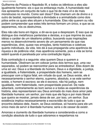 DEUS E O ESTADO

Guilherme da Prússia e Napoleão III, e todos os idênticos a eles são
igualmente homens: eis o que os embaraça muito. A humanidade real
nos apresenta um conjunto de tudo o que há de mais vil e de mais
monstruoso no mundo. Como sair disso? Eles chamam um de divino e o
outro de bestial, representando a divindade e a animalidade como dois
pólos entre os quais eles situam a humanidade. Eles não querem ou não
podem compreender que estes três termos formam um único, e que se os
separarmos, nós os destruímos.
Eles não são bons em lógica, e dir-se-ia que a desprezam. E isso que os
distingue dos metafísicos panteístas e deístas, e o que imprime às suas
idéias o caráter de um idealismo prático, buscando suas inspirações
menos no desenvolvimento severo de um pensamento do que nas
experiências, direi, quase nas emoções, tanto históricas e coletivas
quanto individuais, da vida. Isto dá à sua propaganda uma aparência de
riqueza e de potência vital, mas aparência somente, pois a vida se torna
estéril quando é paralisada por uma contradição lógica.
Esta contradição é a seguinte: eles querem Deus e querem a
humanidade. Obstinam-se em colocar juntos dois termos que, uma vez
separados, só podem se reencontrar para se entredestruir. Eles dizem de
uma só vez: Deus e a liberdade do homem, Deus e a dignidade, a justiça,
a igualdade, a fraternidade, a prosperidade dos homens, sem se
preocupar com a lógica fatal, em virtude da qual, se Deus existe, ele é
necessariamente o senhor eterno, supremo, absoluto, e se este senhor
existe, o homem é escravo; se ele é escravo, não há justiça, nem
igualdade, nem fraternidade, nem prosperidade possível. De nada
adiantará, contrariamente ao bom senso e a todas as experiências da
história, eles representarem seu Deus animado do mais doce amor pela
liberdade humana: um senhor, por mais que ele faça e por mais liberal
que queira se mostrar, jamais deixa de ser, por isso, um senhor. Sua
existência implica necessariamente a escravidão de tudo o que se
encontra debaixo dele. Assim, se Deus existisse, só haveria para ele um
único meio de servir à liberdade humana; seria o de cessar de existir.
Amoroso e ciumento da liberdade humana e considerando-a como a
condição absoluta de tudo o que adoramos e respeitamos na

file:///C|/site/LivrosGrátis/deuseoestado.htm (21 of 76) [13/04/2001 15:13:33]
 