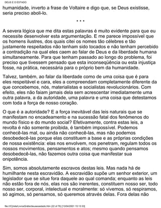 DEUS E O ESTADO

humanidade, inverto a frase de Voltaire e digo que, se Deus existisse,
seria preciso aboli-lo.
                                                                      ***
A severa lógica que me dita estas palavras é muito evidente para que eu
necessite desenvolver esta argumentação. E me parece impossível que
os homens ilustres, dos quais citei os nomes tão célebres e tão
justamente respeitados não tenham sido tocados e não tenham percebido
a contradição na qual eles caem ao falar de Deus e da liberdade humana
simultaneamente. Para que tenham passado ao longo do problema, foi
preciso que tivessem pensado que esta inconseqüência ou esta injustiça
fosse, na prática, necessária para o próprio bem da humanidade.
Talvez, também, ao falar da liberdade como de uma coisa que é para
eles respeitável e cara, eles a compreendam completamente diferente da
que concebemos, nós, materialistas e socialistas revolucionários. Com
efeito, eles não faiam jamais dela sem acrescentar imediatamente uma
outra palavra, a da autoridade, uma palavra e uma coisa que detestamos
com toda a força de nosso coração.
O que é a autoridade? E a força inevitável das leis naturais que se
manifestam no encadeamento e na sucessão fatal dos fenômenos do
mundo físico e do mundo social? Efetivamente, contra estas leis, a
revolta é não somente proibida, é também impossível. Podemos
conhecê-las mal, ou ainda não conhecê-las, mas não podemos
desobedecê-las porque elas constituem a base e as próprias condições
de nossa existência: elas nos envolvem, nos penetram, regulam todos os
nossos movimentos, pensamentos e atos; mesmo quando pensamos
desobedecê-las, não fazemos outra coisa que manifestar sua
onipotência.
Sim, somos absolutamente escravos destas leis. Mas nada há de
humilhante nesta escravidão. A escravidão supõe um senhor exterior, um
legislador que se situe fora daquele ao qual comanda; enquanto as leis
não estão fora de nós, elas nos são inerentes, constituem nosso ser, todo
nosso ser, corporal, intelectual e moralmente: só vivemos, só respiramos,
só agimos, só pensamos, só queremos através delas. Fora delas não

 file:///C|/site/LivrosGrátis/deuseoestado.htm (22 of 76) [13/04/2001 15:13:33]
 